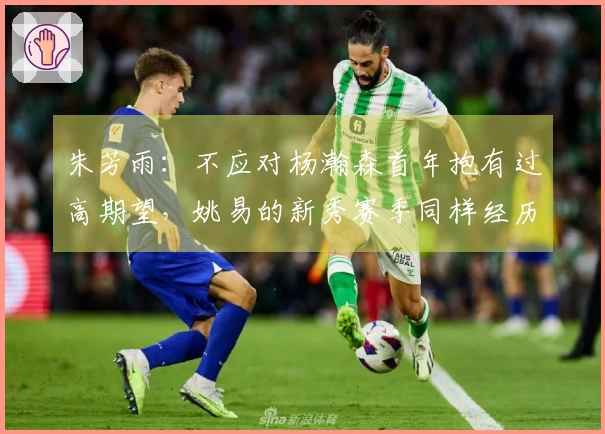 朱芳雨：不应对杨瀚森首年抱有过高期望，姚易的新秀赛季同样经历波动