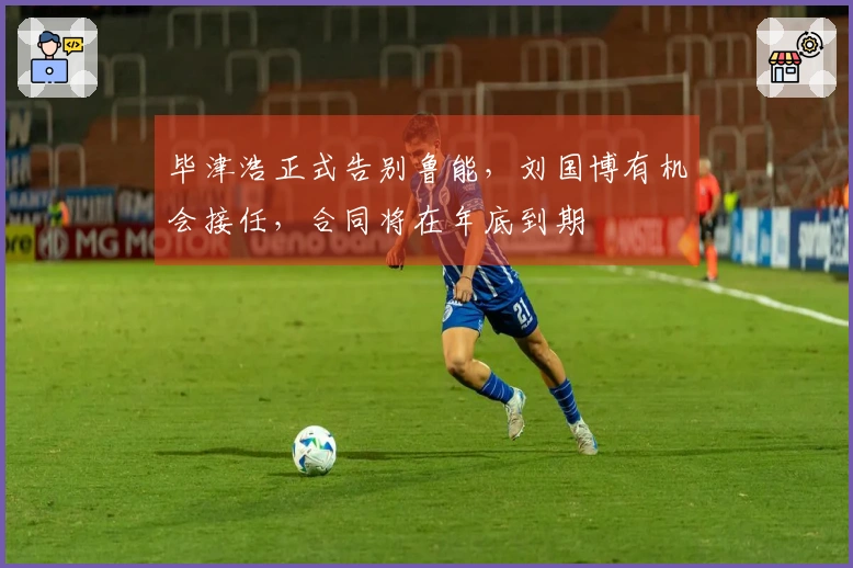 毕津浩正式告别鲁能，刘国博有机会接任，合同将在年底到期