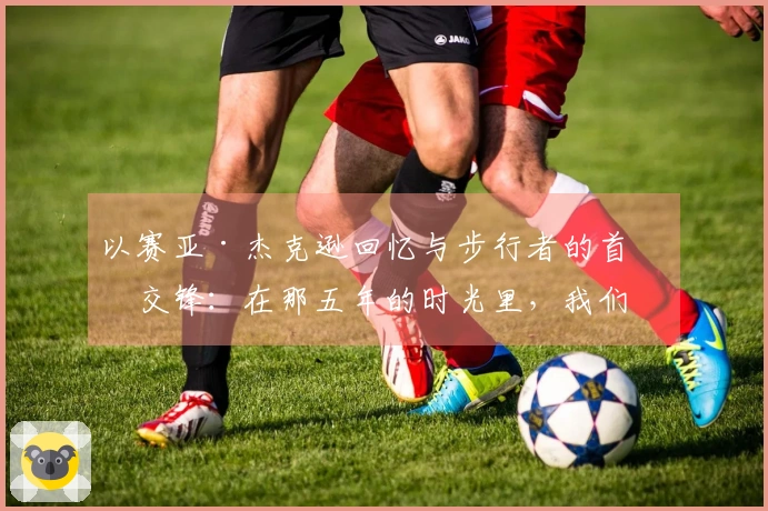 以赛亚·杰克逊回忆与步行者的首次交锋：在那五年的时光里，我们之间充满了爱