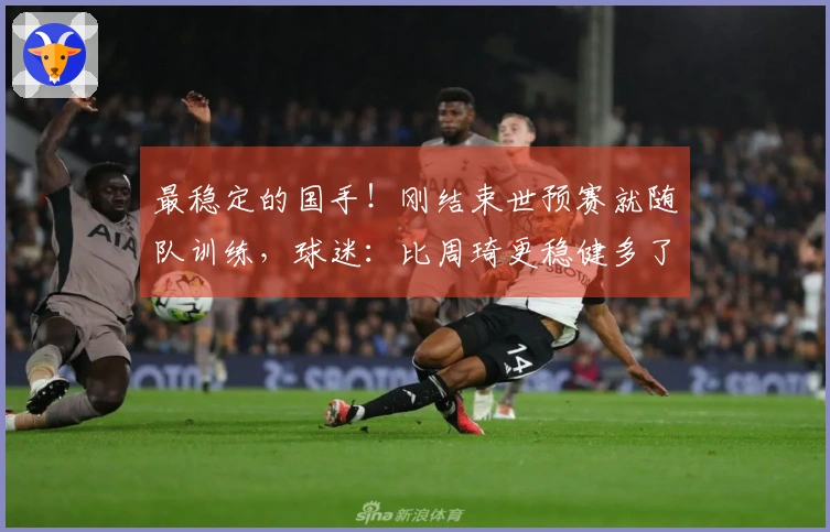 最稳定的国手！刚结束世预赛就随队训练，球迷：比周琦更稳健多了