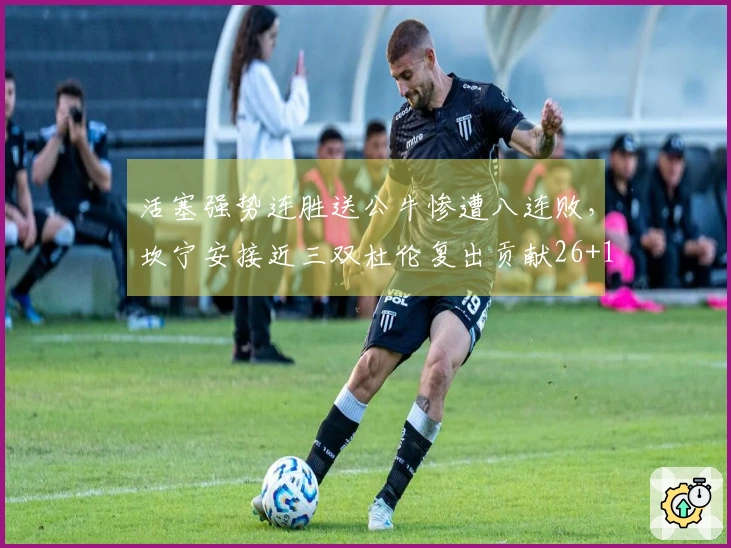 活塞强势连胜送公牛惨遭八连败，坎宁安接近三双杜伦复出贡献26+13