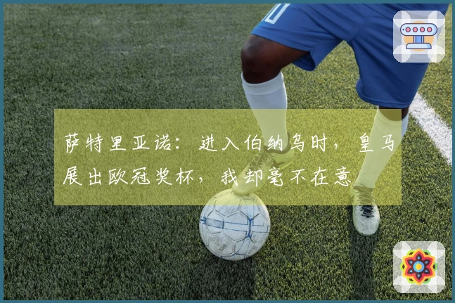 萨特里亚诺:进入伯纳乌时,皇马展出欧冠奖杯,我却毫不在意