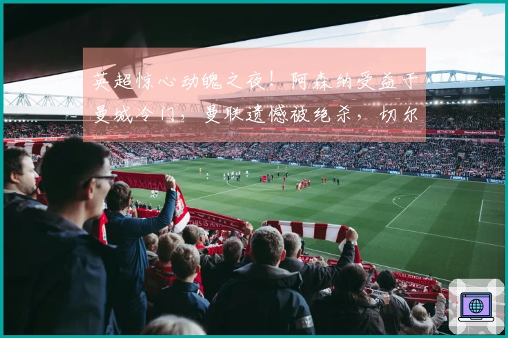 英超惊心动魄之夜！阿森纳受益于曼城冷门，曼联遗憾被绝杀，切尔西大胜对手