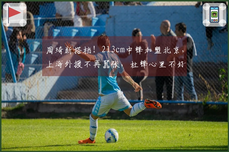 周琦新搭档！213cm中锋加盟北京，上海外援不再嚣张，杜锋心里不好受