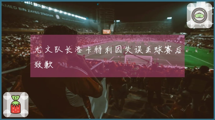 尤文队长洛卡特利因失误丢球赛后致歉