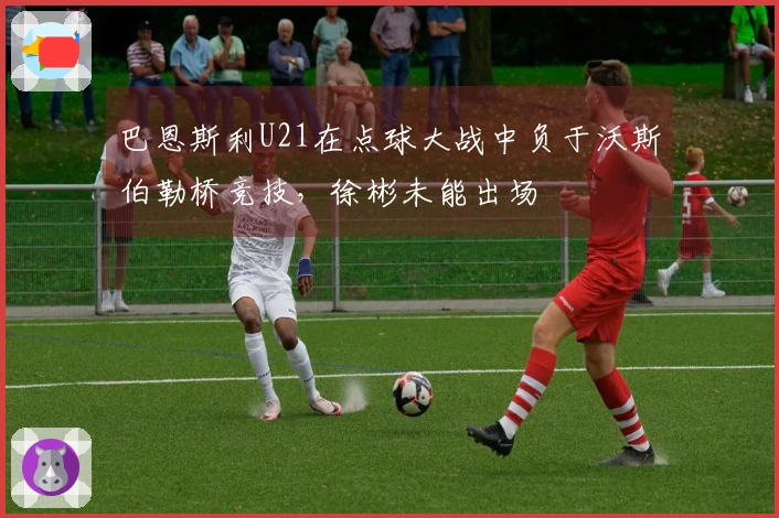 巴恩斯利U21在点球大战中负于沃斯伯勒桥竞技，徐彬未能出场
