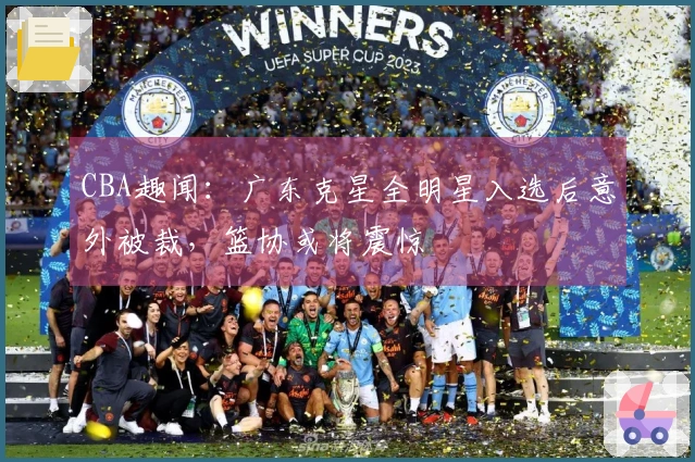 CBA趣闻：广东克星全明星入选后意外被裁，篮协或将震惊