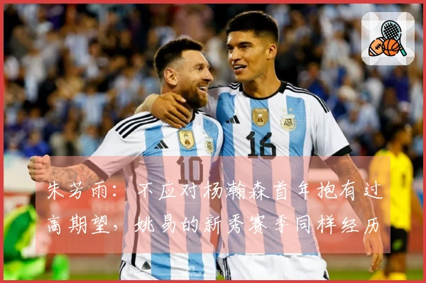 朱芳雨：不应对杨瀚森首年抱有过高期望，姚易的新秀赛季同样经历波动