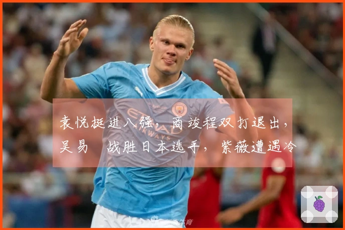 袁悦挺进八强，商竣程双打退出，吴易昺战胜日本选手，紫薇遭遇冷门
