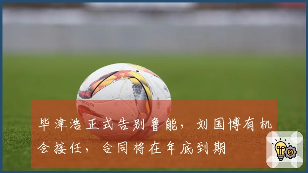 毕津浩正式告别鲁能，刘国博有机会接任，合同将在年底到期