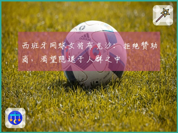 西班牙网球女将布克沙：拒绝赞助商，渴望隐退于人群之中