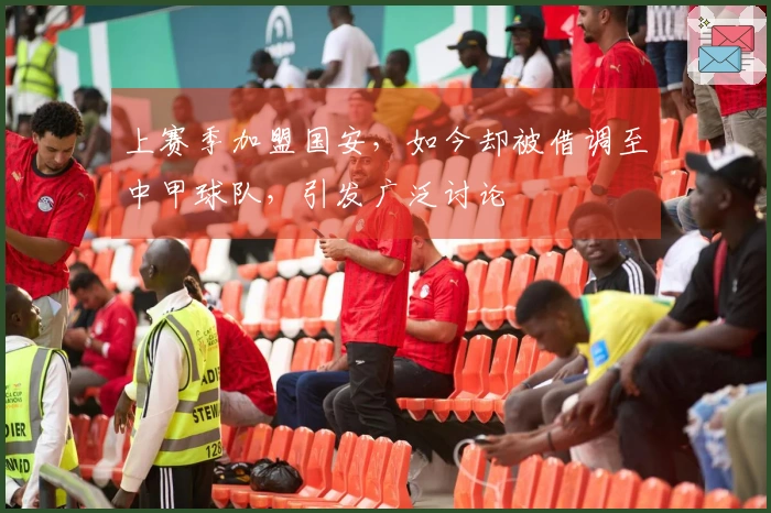 上赛季加盟国安，如今却被借调至中甲球队，引发广泛讨论