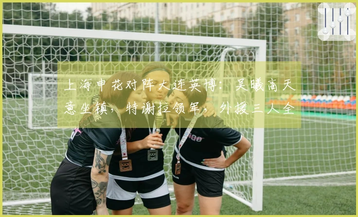 上海申花对阵大连英博：吴曦高天意坐镇，特谢拉领军，外援三人全力出击