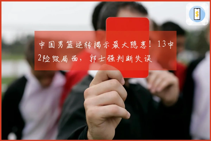 中国男篮逆转揭示最大隐患！13中2险毁局面，郭士强判断失误