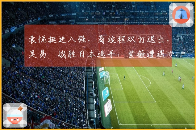 袁悦挺进八强，商竣程双打退出，吴易昺战胜日本选手，紫薇遭遇冷门